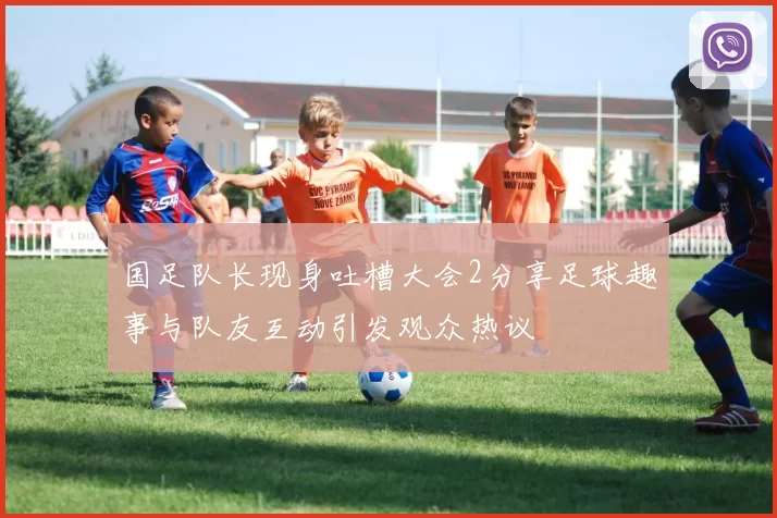 国足队长现身吐槽大会2分享足球趣事与队友互动引发观众热议