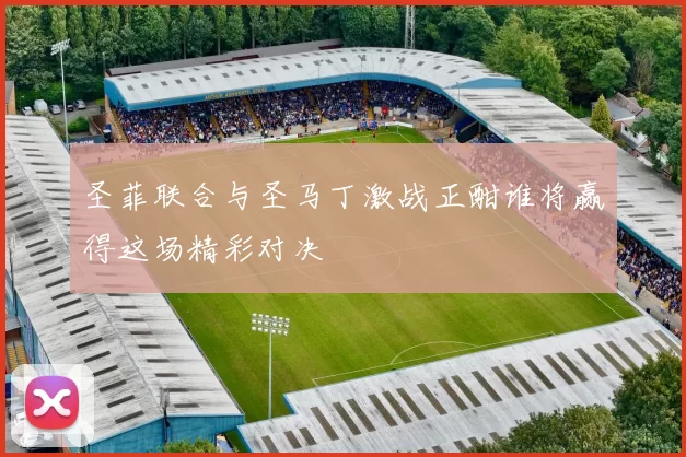 圣菲联合与圣马丁激战正酣谁将赢得这场精彩对决
