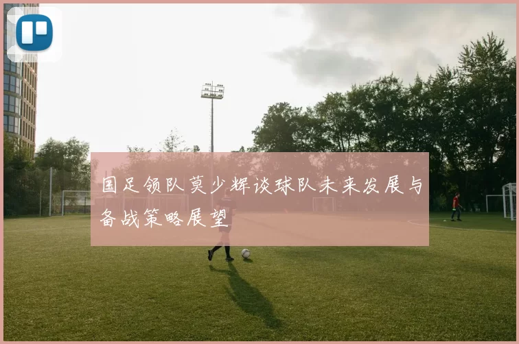 国足领队莫少辉谈球队未来发展与备战策略展望