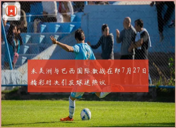 米美洲与巴西国际激战在即7月27日精彩对决引发球迷热议