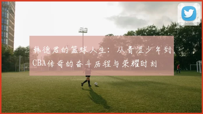 韩德君的篮球人生：从青涩少年到CBA传奇的奋斗历程与荣耀时刻