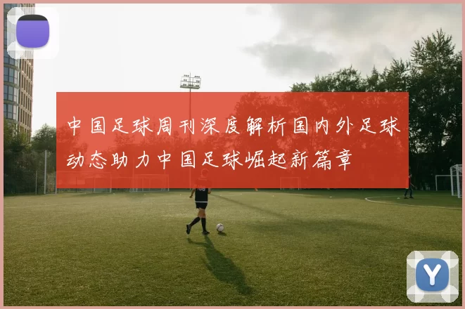 中国足球周刊深度解析国内外足球动态助力中国足球崛起新篇章